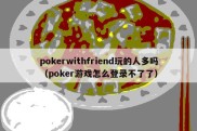 pokerwithfriend玩的人多吗（poker游戏怎么登录不了了）