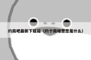约局吧最新下载站（约个局啥意思是什么）